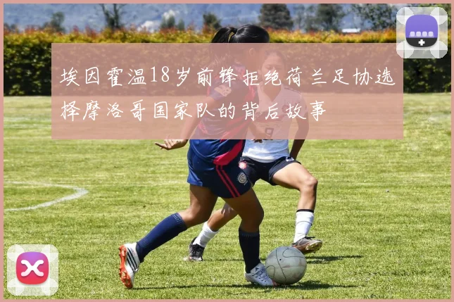 埃因霍温18岁前锋拒绝荷兰足协选择摩洛哥国家队的背后故事