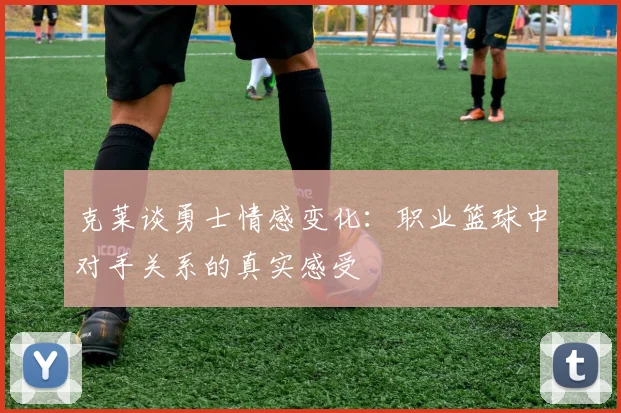 克莱谈勇士情感变化：职业篮球中对手关系的真实感受