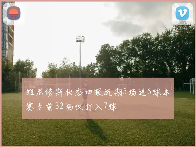 维尼修斯状态回暖近期5场进6球本赛季前32场仅打入7球