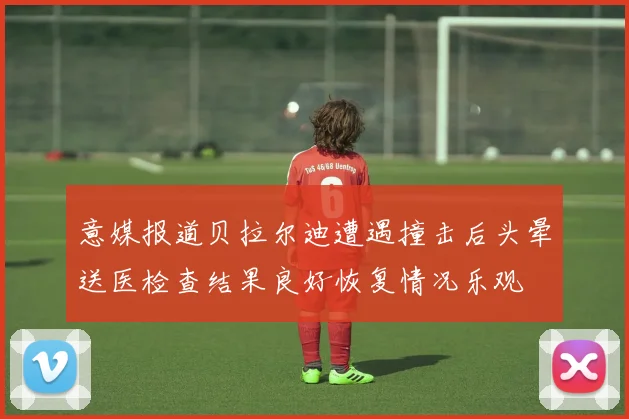 意媒报道贝拉尔迪遭遇撞击后头晕送医检查结果良好恢复情况乐观