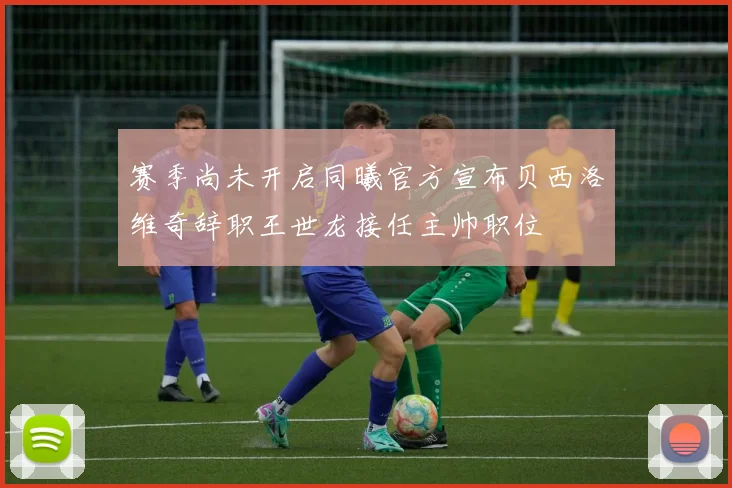 赛季尚未开启同曦官方宣布贝西洛维奇辞职王世龙接任主帅职位