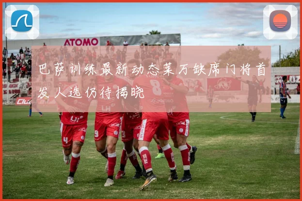 巴萨训练最新动态莱万缺席门将首发人选仍待揭晓