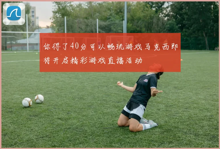 你得了40分可以畅玩游戏马克西即将开启精彩游戏直播活动