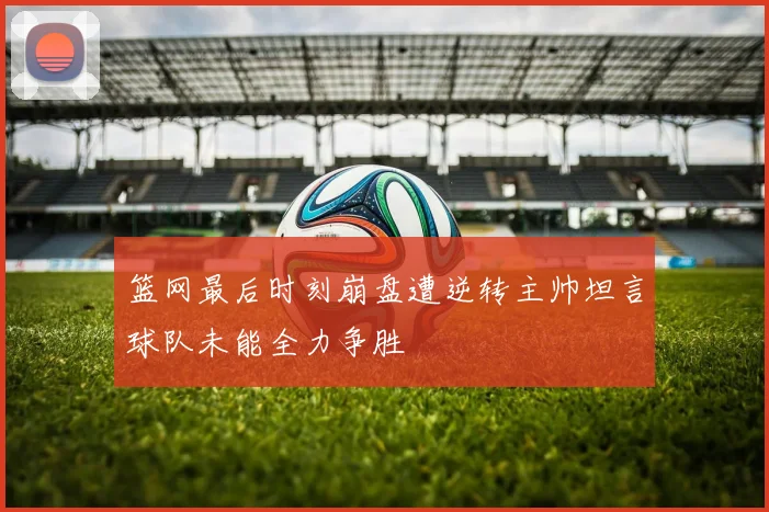 篮网最后时刻崩盘遭逆转主帅坦言球队未能全力争胜