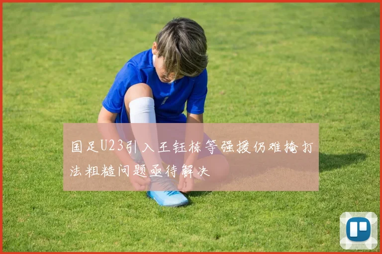 国足U23引入王钰栋等强援仍难掩打法粗糙问题亟待解决