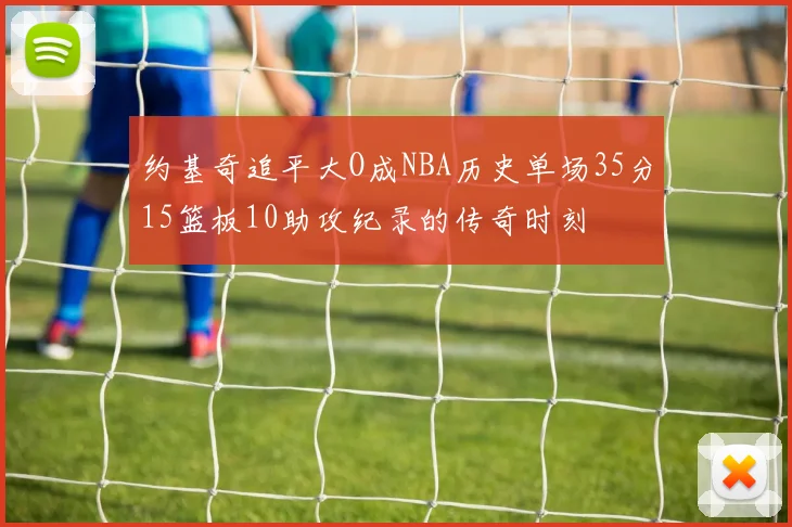 约基奇追平大O成NBA历史单场35分15篮板10助攻纪录的传奇时刻