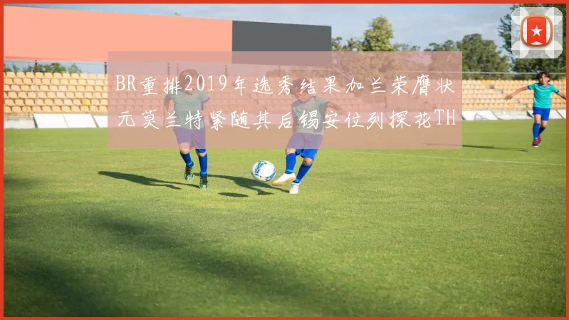 BR重排2019年选秀结果加兰荣膺状元莫兰特紧随其后锡安位列探花THT第30位