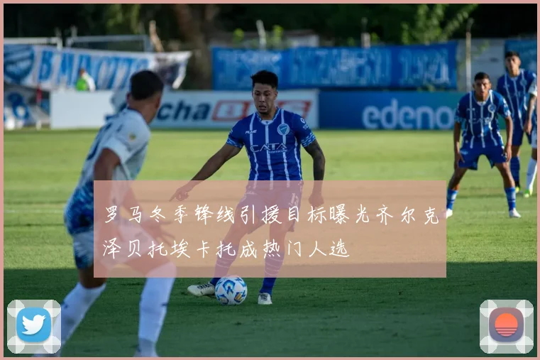 罗马冬季锋线引援目标曝光齐尔克泽贝托埃卡托成热门人选