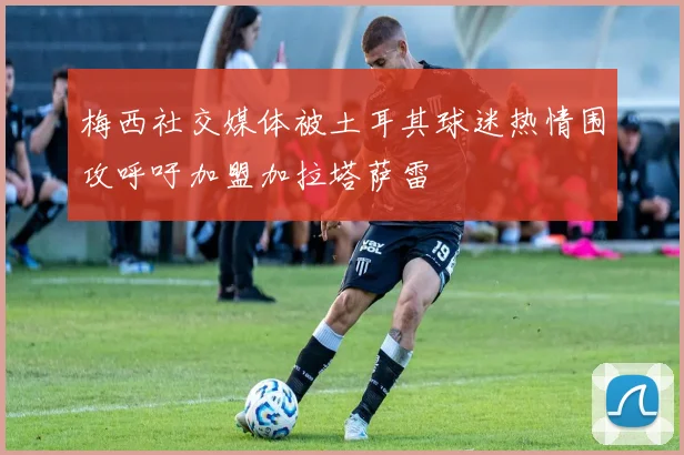 梅西社交媒体被土耳其球迷热情围攻呼吁加盟加拉塔萨雷