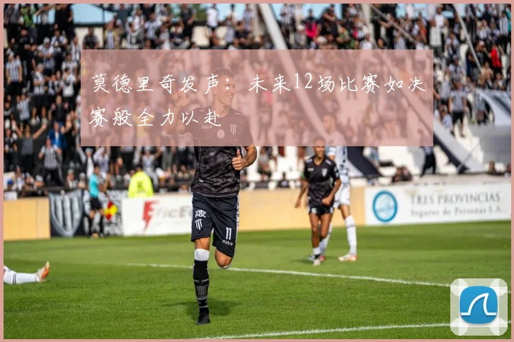 莫德里奇发声：未来12场比赛如决赛般全力以赴