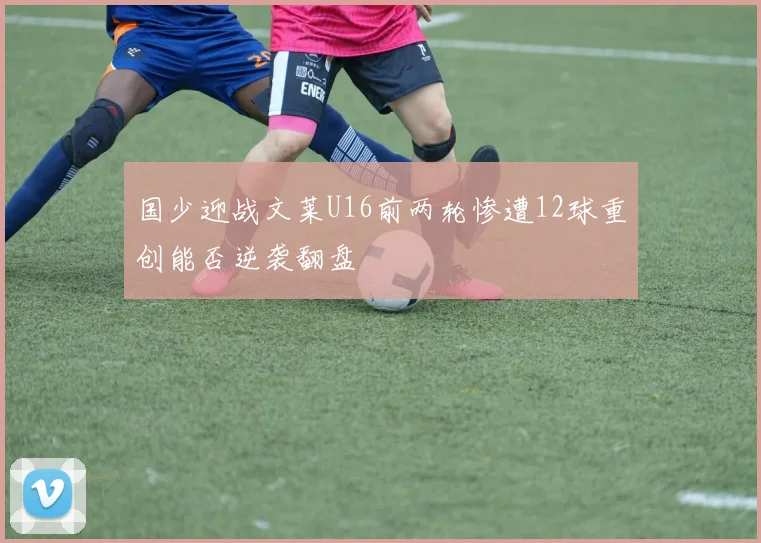 国少迎战文莱U16前两轮惨遭12球重创能否逆袭翻盘