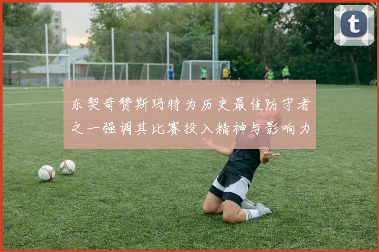 东契奇赞斯玛特为历史最佳防守者之一强调其比赛投入精神与影响力
