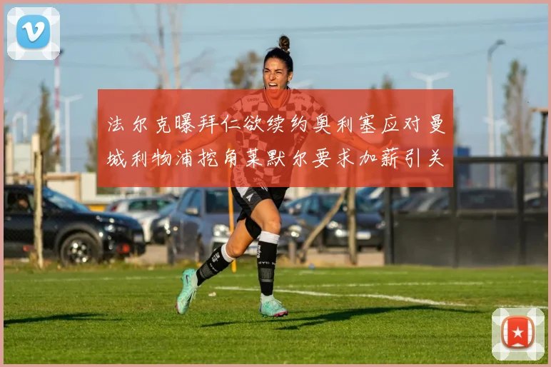 法尔克曝拜仁欲续约奥利塞应对曼城利物浦挖角莱默尔要求加薪引关注