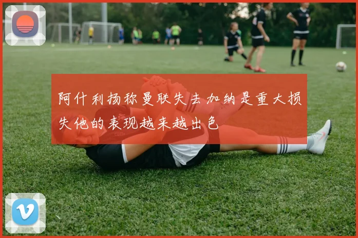 阿什利扬称曼联失去加纳是重大损失他的表现越来越出色