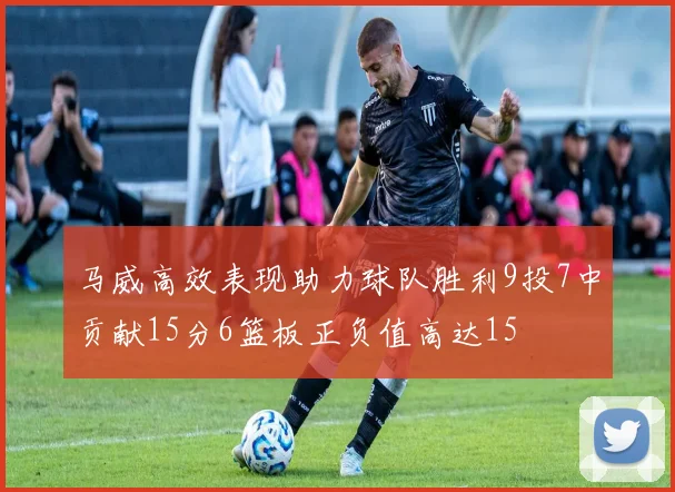 马威高效表现助力球队胜利9投7中贡献15分6篮板正负值高达15
