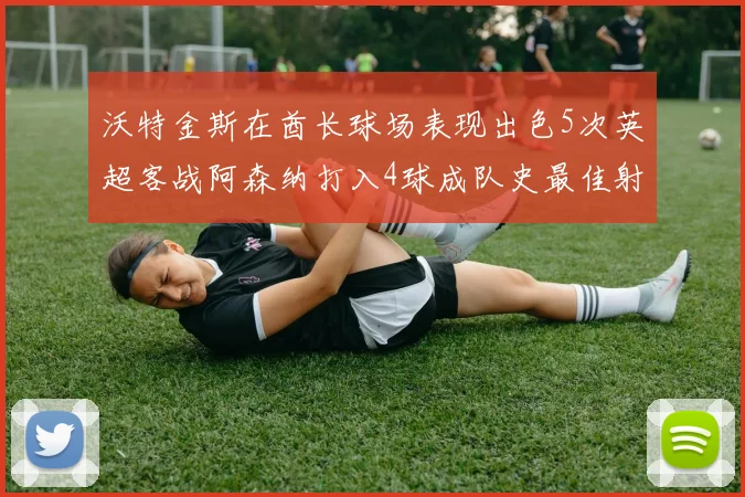沃特金斯在酋长球场表现出色5次英超客战阿森纳打入4球成队史最佳射手