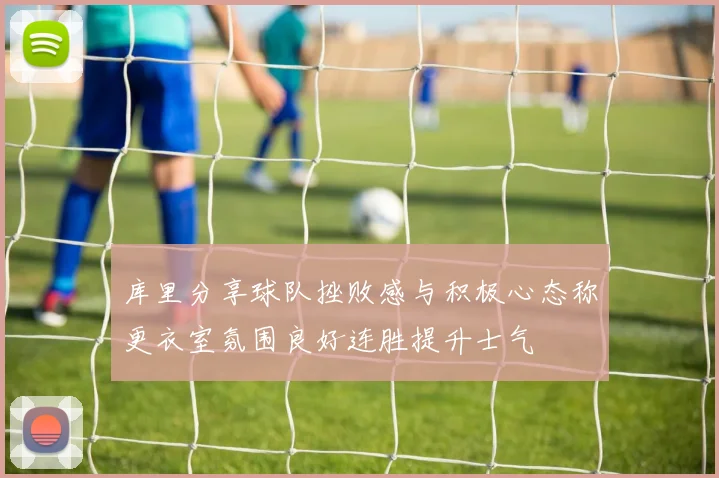 库里分享球队挫败感与积极心态称更衣室氛围良好连胜提升士气