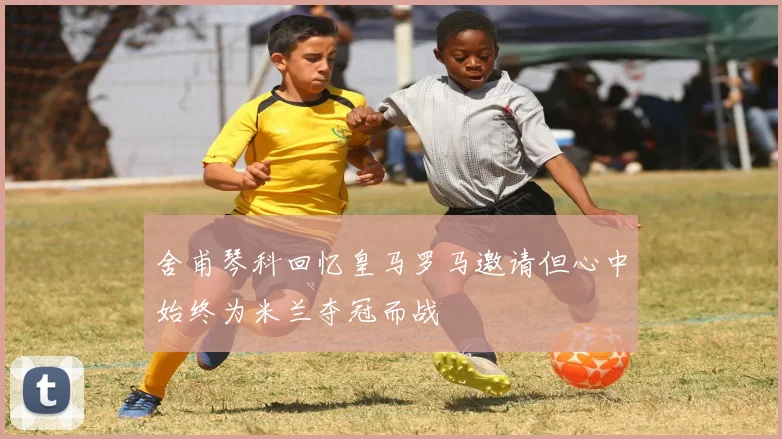 舍甫琴科回忆皇马罗马邀请但心中始终为米兰夺冠而战