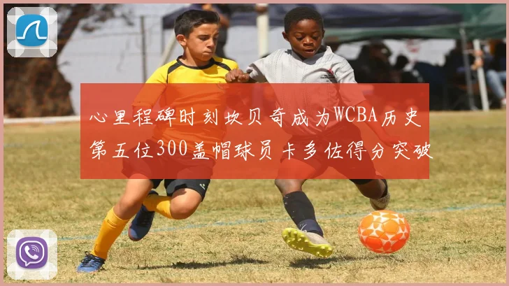 心里程碑时刻坎贝奇成为WCBA历史第五位300盖帽球员卡多佐得分突破1000大关