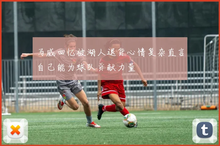 马威回忆被湖人退货心情复杂直言自己能为球队贡献力量