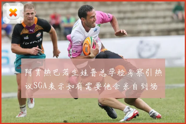 阿贾热巴若生娃普总孕检考察引热议SGA表示如有需要他会亲自到场
