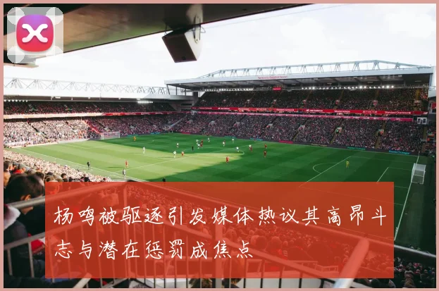 杨鸣被驱逐引发媒体热议其高昂斗志与潜在惩罚成焦点