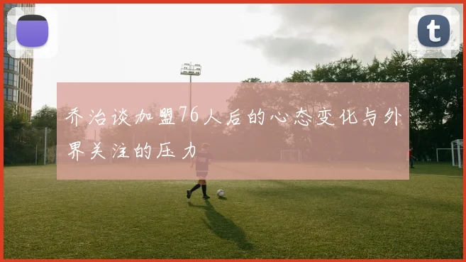乔治谈加盟76人后的心态变化与外界关注的压力