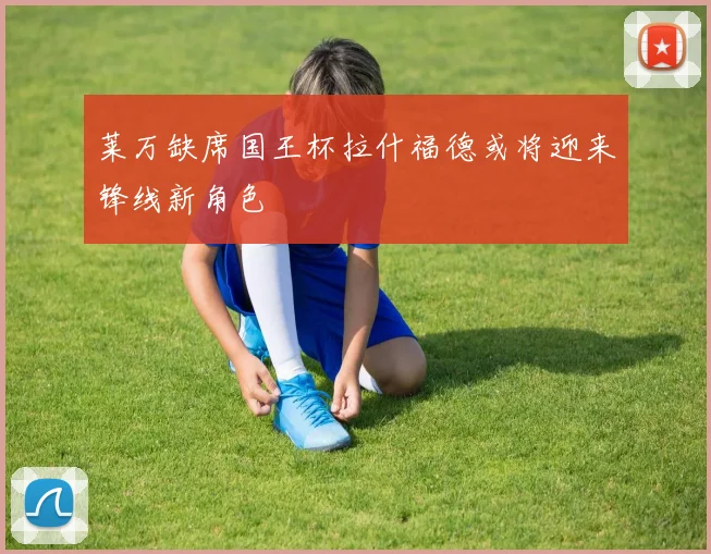 莱万缺席国王杯拉什福德或将迎来锋线新角色