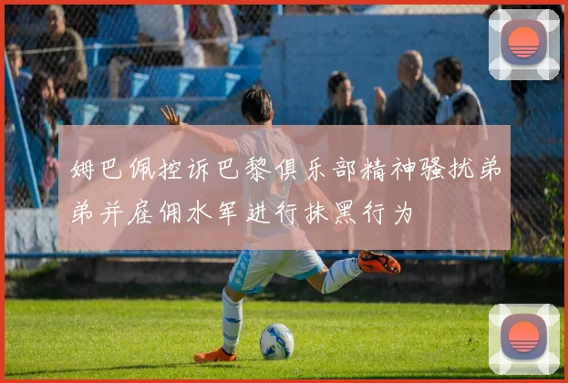 姆巴佩控诉巴黎俱乐部精神骚扰弟弟并雇佣水军进行抹黑行为