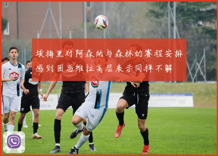 埃梅里对阿森纳与森林的赛程安排感到困惑维拉高层表示同样不解