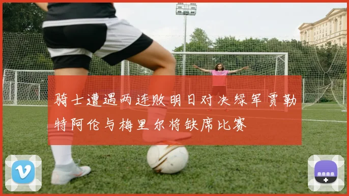 骑士遭遇两连败明日对决绿军贾勒特阿伦与梅里尔将缺席比赛