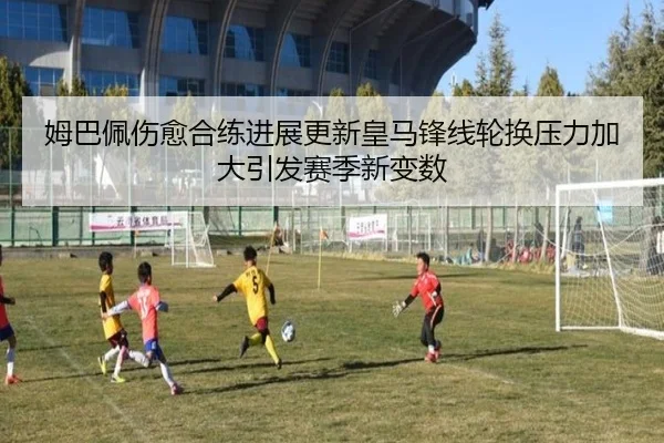 姆巴佩伤愈合练进展更新皇马锋线轮换压力加大引发赛季新变数 - xingkong
